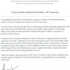 I am delighted to provide this congratulatory message to members of the National Portrait Gallery’s Circle of Friends on the occasion of its 20th anniversary. Over the course of two decades the Circle of Friends has provided outstanding support across all areas of the National Portrait Gallery and become a highly valued champion of the Gallery family. This support has been particularly impactful through the Gallery’s acquisition of portraits for the collection. As Patron of the Australian Federation of Friends of Museums, I appreciate fully the role and importance of Friends’ organisations to the arts and museums sector. One of the Friends’ finest hours came in the early days of the National Portrait Gallery when, in August 2001, it showed its support by being early adopters of a then fledgling institution. From its mere three rooms at Old Parliament House, the Friends had the vision to support the Gallery to become the stand alone, much loved, award winning destination it now is. I thank all members, past and present, of the Circle of Friends for their passion, dedication and ongoing support of Australia’s National Portrait Gallery. Congratulations on your platinum anniversary!